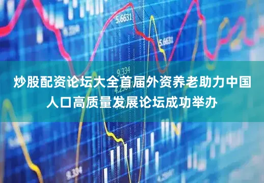 炒股配资论坛大全首届外资养老助力中国人口高质量发展论坛成功举办