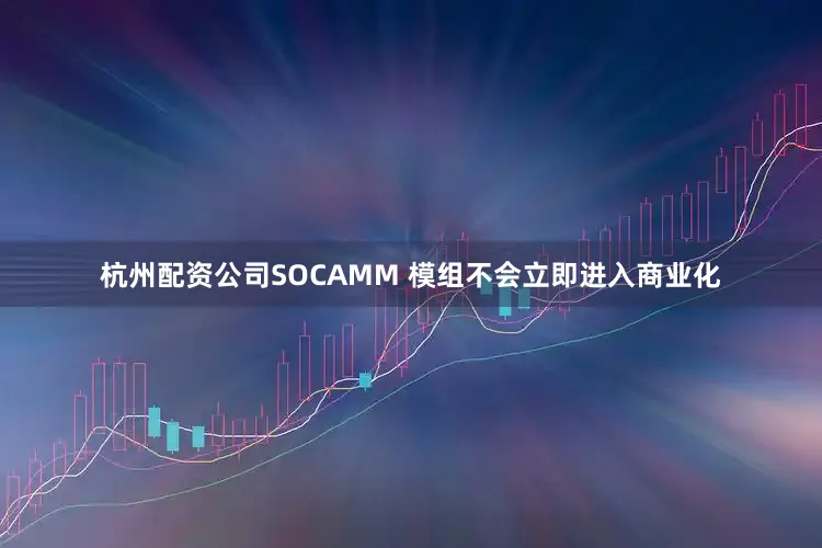 杭州配资公司SOCAMM 模组不会立即进入商业化