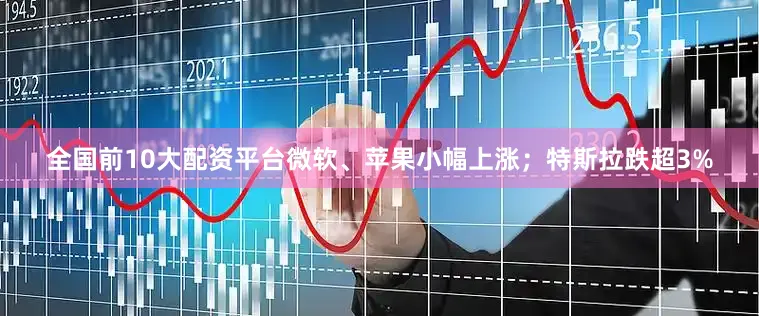 全国前10大配资平台微软、苹果小幅上涨；特斯拉跌超3%