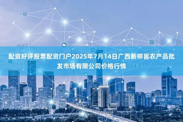 配资好评股票配资门户2025年7月14日广西新柳邕农产品批发市场有限公司价格行情