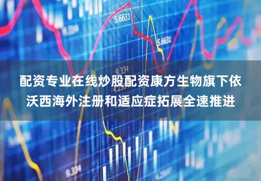 配资专业在线炒股配资　　康方生物旗下依沃西海外注册和适应症拓展全速推进