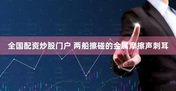 全国配资炒股门户 两船擦碰的金属摩擦声刺耳