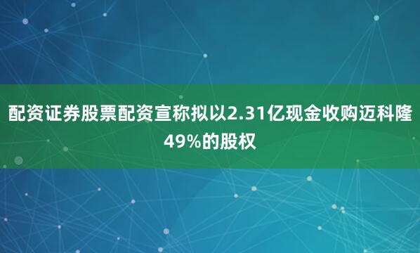 配资证券股票配资宣称拟以2.31亿现金收购迈科隆49%的股权