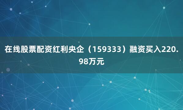 在线股票配资红利央企（159333）融资买入220.98万元