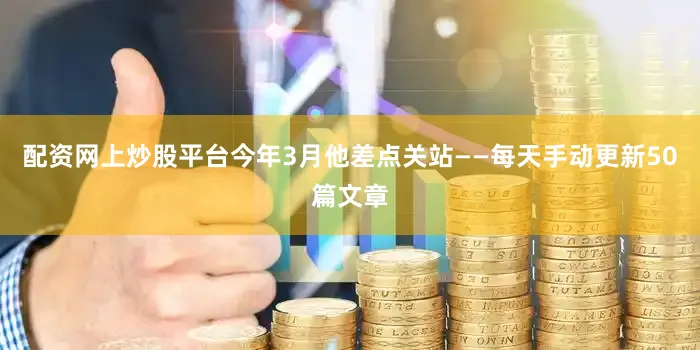 配资网上炒股平台今年3月他差点关站——每天手动更新50篇文章